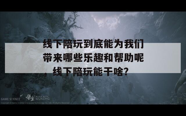 线下陪玩到底能为我们带来哪些乐趣和帮助呢，线下陪玩能干啥？