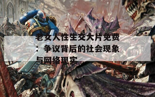 老女人性生交大片免费：争议背后的社会现象与网络现实