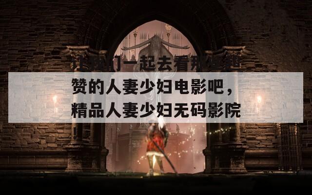 让我们一起去看那些超赞的人妻少妇电影吧，精品人妻少妇无码影院！