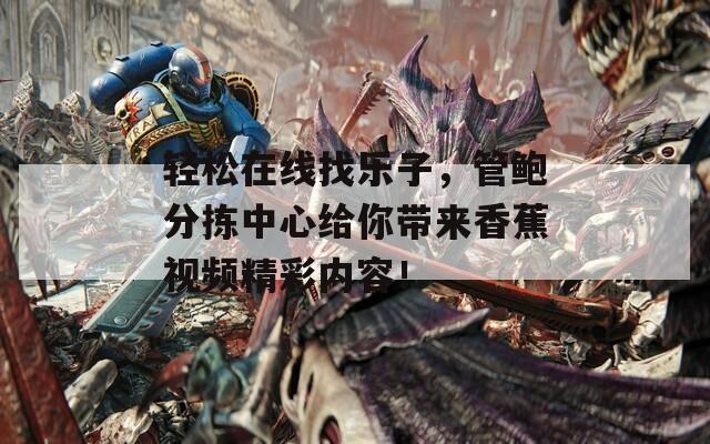 轻松在线找乐子，管鲍分拣中心给你带来香蕉视频精彩内容！