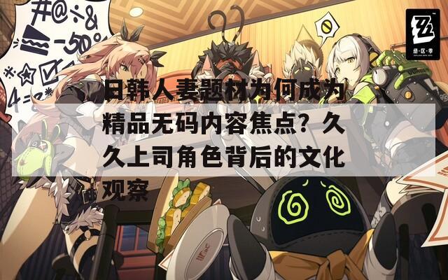 日韩人妻题材为何成为精品无码内容焦点？久久上司角色背后的文化观察