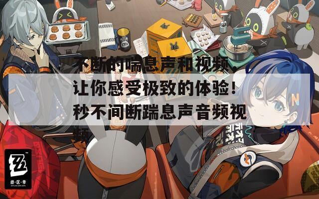 不断的喘息声和视频，让你感受极致的体验！秒不间断踹息声音频视频