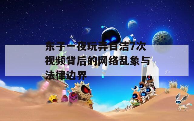 东子一夜玩弄白洁7次视频背后的网络乱象与法律边界