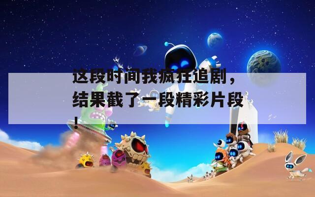 这段时间我疯狂追剧，结果截了一段精彩片段！