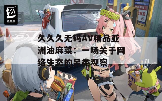 久久久无码AV精品亚洲油麻菜：一场关于网络生态的另类观察