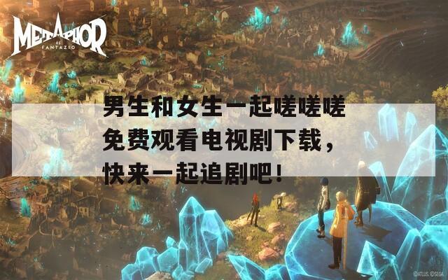 男生和女生一起嗟嗟嗟免费观看电视剧下载，快来一起追剧吧！