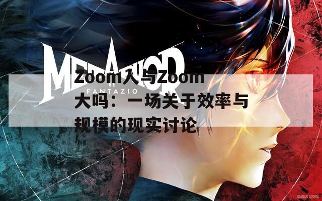 Zoom人与Zoom大吗：一场关于效率与规模的现实讨论