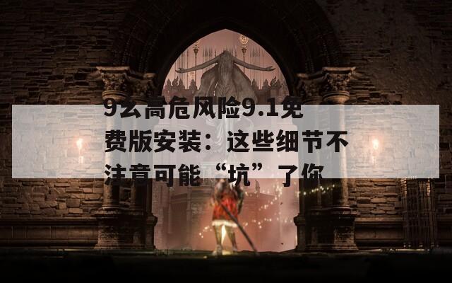 9幺高危风险9.1免费版安装：这些细节不注意可能“坑”了你