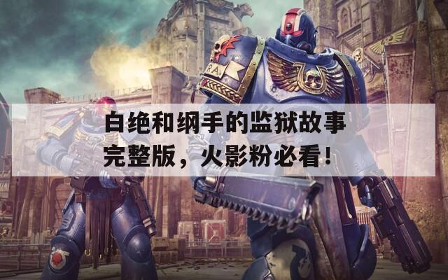 白绝和纲手的监狱故事完整版，火影粉必看！
