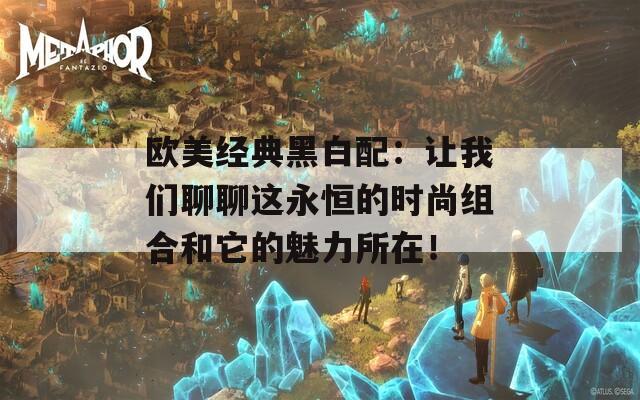 欧美经典黑白配：让我们聊聊这永恒的时尚组合和它的魅力所在！