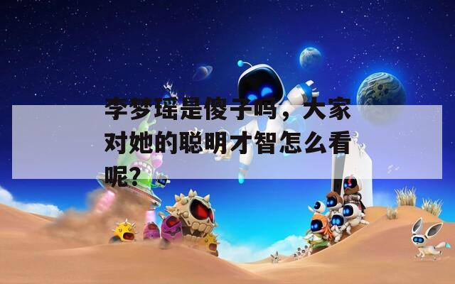 李梦瑶是傻子吗，大家对她的聪明才智怎么看呢？