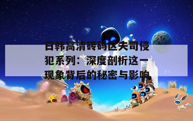 日韩高清砖码区夫司侵犯系列：深度剖析这一现象背后的秘密与影响