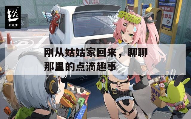 刚从姑姑家回来，聊聊那里的点滴趣事