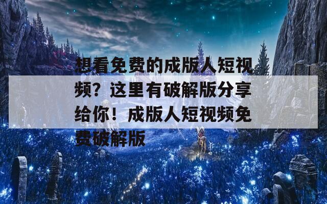 想看免费的成版人短视频？这里有破解版分享给你！成版人短视频免费破解版