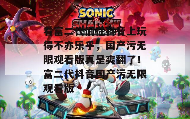 看富二代们在抖音上玩得不亦乐乎，国产污无限观看版真是爽翻了！富二代抖音国产污无限观看版