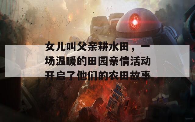 女儿叫父亲耕水田，一场温暖的田园亲情活动开启了他们的农田故事