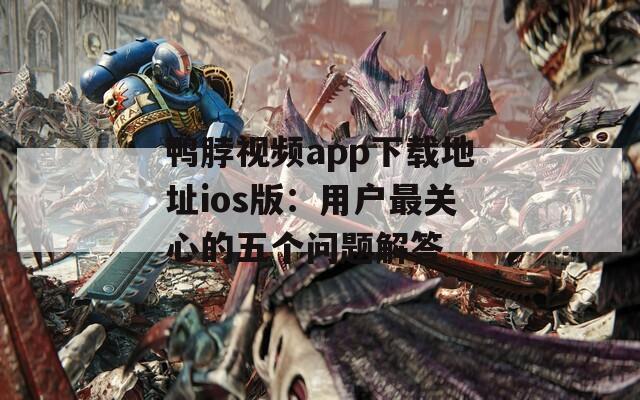 鸭脖视频app下载地址ios版：用户最关心的五个问题解答