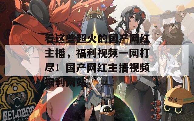 看这些超火的国产网红主播，福利视频一网打尽！国产网红主播视频福利网站