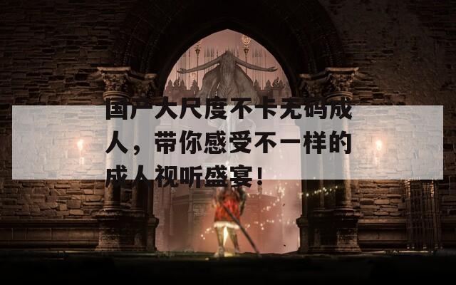 国产大尺度不卡无码成人，带你感受不一样的成人视听盛宴！