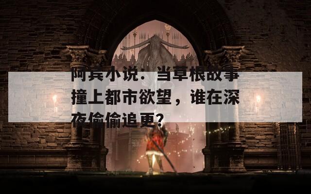 阿宾小说：当草根故事撞上都市欲望，谁在深夜偷偷追更？