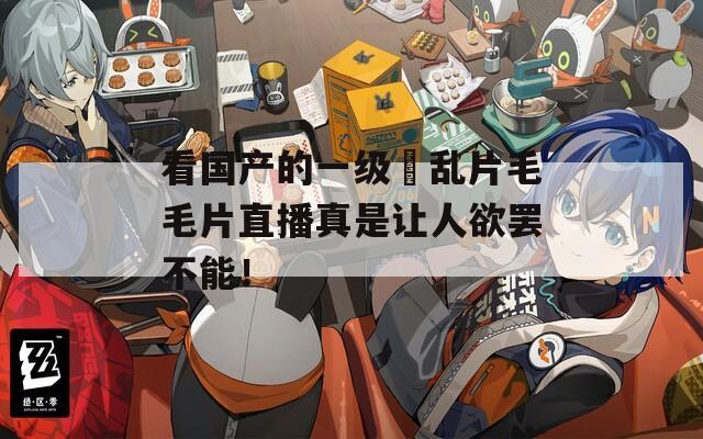 看国产的一级婬乱片毛毛片直播真是让人欲罢不能！
