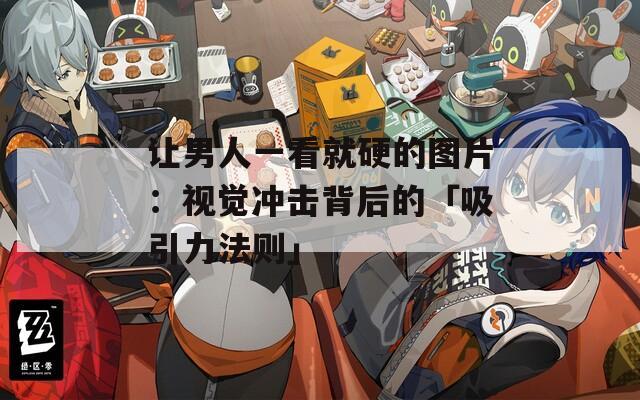 让男人一看就硬的图片：视觉冲击背后的「吸引力法则」
