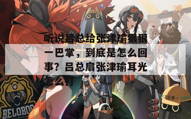 听说吕总给张津瑜狠狠一巴掌，到底是怎么回事？吕总扇张津瑜耳光怎么打