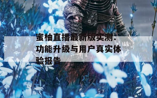 蜜柚直播最新版实测：功能升级与用户真实体验报告