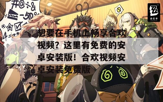 想要在手机上畅享合欢视频？这里有免费的安卓安装版！合欢视频安卓安装免费版