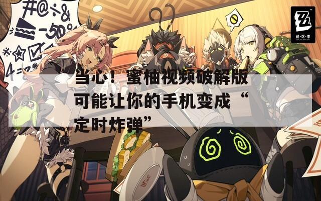 当心！蜜柚视频破解版可能让你的手机变成“定时炸弹”