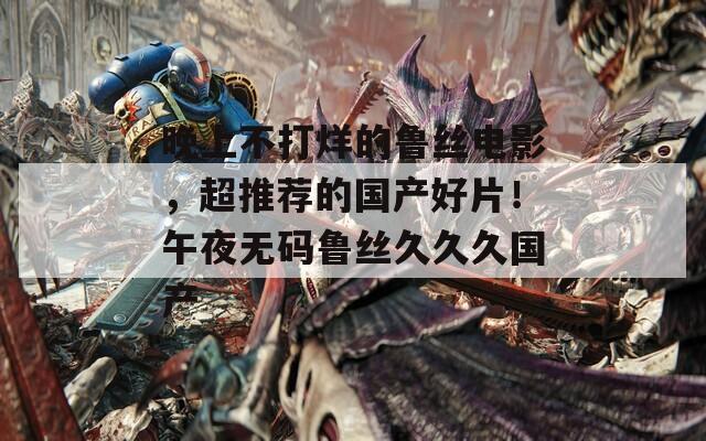 晚上不打烊的鲁丝电影，超推荐的国产好片！午夜无码鲁丝久久久国产