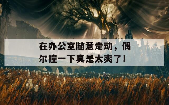 在办公室随意走动，偶尔撞一下真是太爽了！