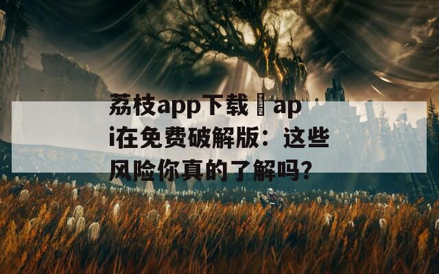 荔枝app下载汅api在免费破解版：这些风险你真的了解吗？