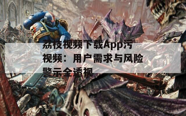 荔枝视频下载App污视频：用户需求与风险警示全透视