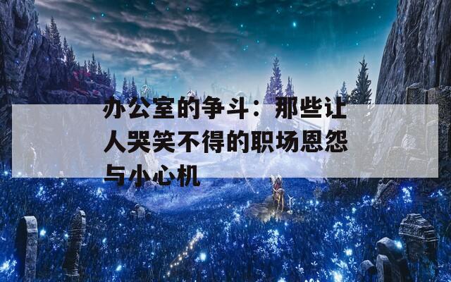 办公室的争斗：那些让人哭笑不得的职场恩怨与小心机