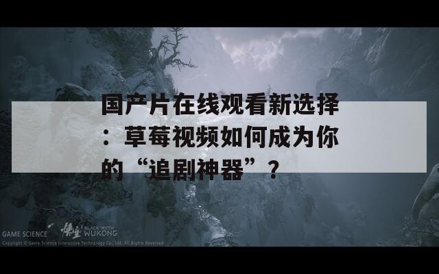 国产片在线观看新选择：草莓视频如何成为你的“追剧神器”？