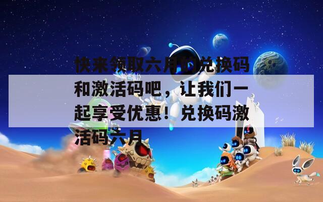 快来领取六月的兑换码和激活码吧，让我们一起享受优惠！兑换码激活码六月