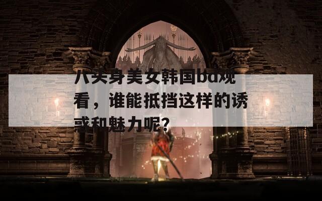 八头身美女韩国bd观看，谁能抵挡这样的诱惑和魅力呢？