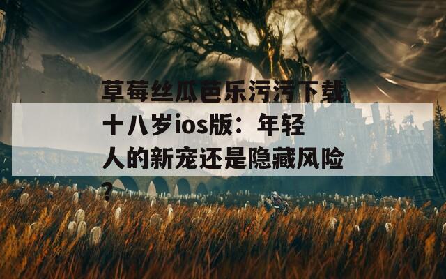草莓丝瓜芭乐污污下载十八岁ios版：年轻人的新宠还是隐藏风险？