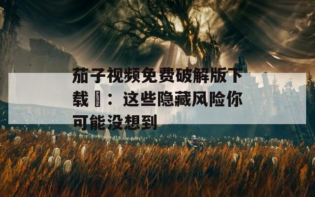 茄子视频免费破解版下载汅：这些隐藏风险你可能没想到