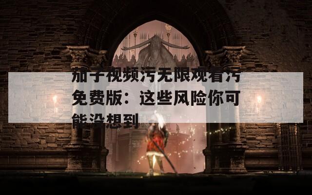茄子视频污无限观看污免费版：这些风险你可能没想到