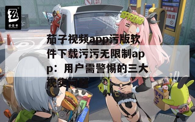 茄子视频app污版软件下载污污无限制app：用户需警惕的三大现实问题