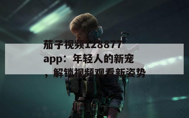 茄子视频128877app：年轻人的新宠，解锁视频观看新姿势
