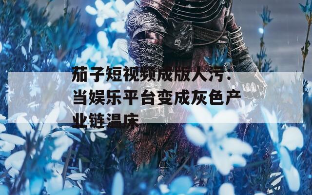 茄子短视频成版人污：当娱乐平台变成灰色产业链温床