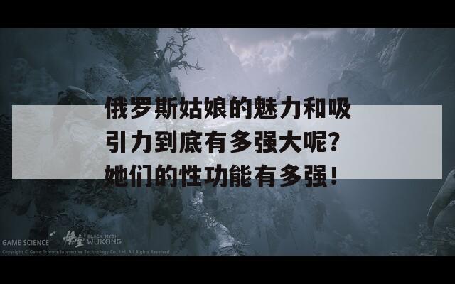 俄罗斯姑娘的魅力和吸引力到底有多强大呢？她们的性功能有多强！