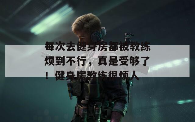 每次去健身房都被教练烦到不行，真是受够了！健身房教练很烦人