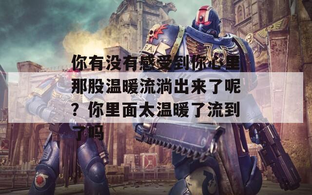 你有没有感受到你心里那股温暖流淌出来了呢？你里面太温暖了流到了吗
