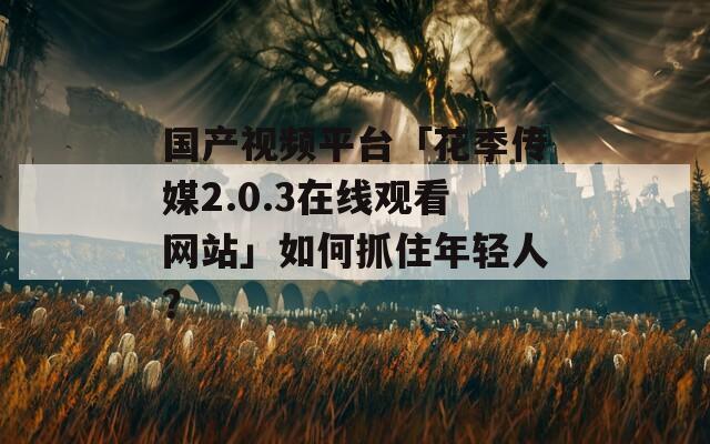 国产视频平台「花季传媒2.0.3在线观看网站」如何抓住年轻人？