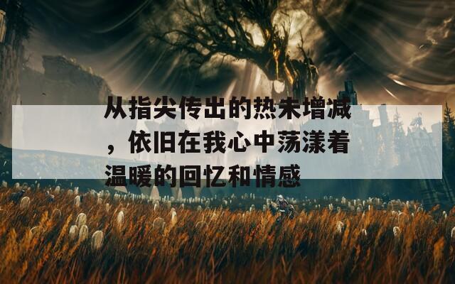 从指尖传出的热未增减，依旧在我心中荡漾着温暖的回忆和情感