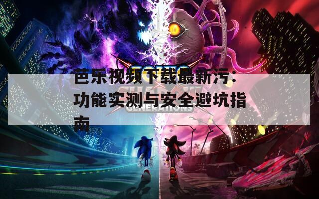芭乐视频下载最新污：功能实测与安全避坑指南
